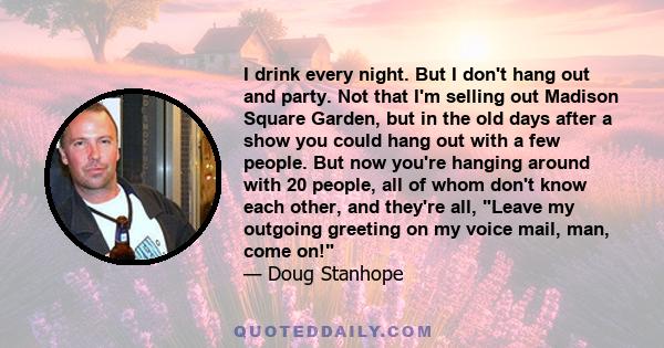 I drink every night. But I don't hang out and party. Not that I'm selling out Madison Square Garden, but in the old days after a show you could hang out with a few people. But now you're hanging around with 20 people,