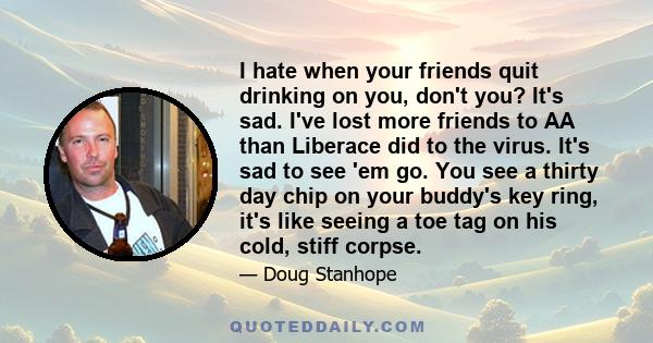 I hate when your friends quit drinking on you, don't you? It's sad. I've lost more friends to AA than Liberace did to the virus. It's sad to see 'em go. You see a thirty day chip on your buddy's key ring, it's like