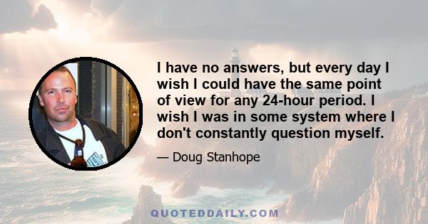 I have no answers, but every day I wish I could have the same point of view for any 24-hour period. I wish I was in some system where I don't constantly question myself.