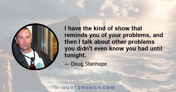 I have the kind of show that reminds you of your problems, and then I talk about other problems you didn't even know you had until tonight.