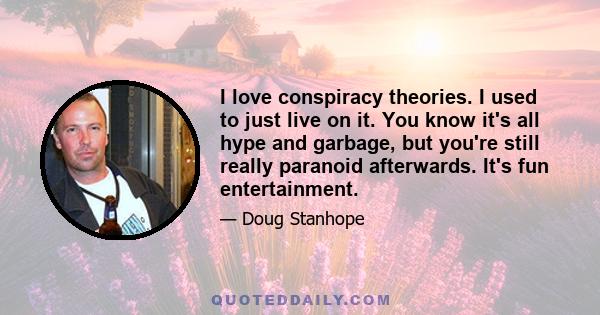 I love conspiracy theories. I used to just live on it. You know it's all hype and garbage, but you're still really paranoid afterwards. It's fun entertainment.