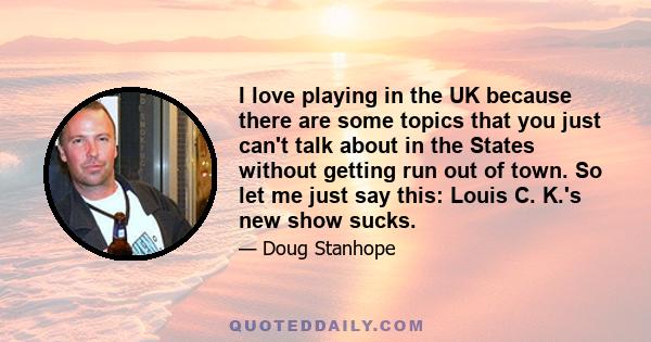 I love playing in the UK because there are some topics that you just can't talk about in the States without getting run out of town. So let me just say this: Louis C. K.'s new show sucks.