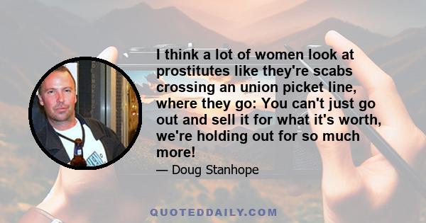 I think a lot of women look at prostitutes like they're scabs crossing an union picket line, where they go: You can't just go out and sell it for what it's worth, we're holding out for so much more!