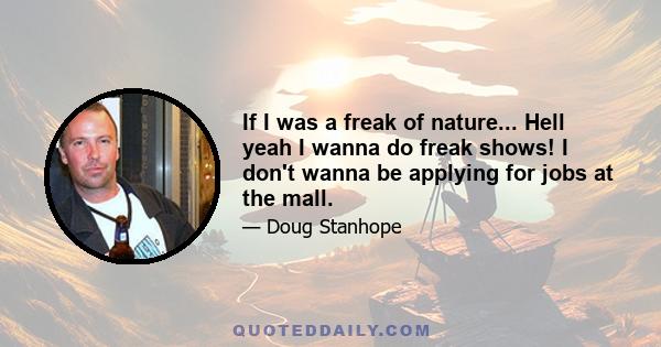 If I was a freak of nature... Hell yeah I wanna do freak shows! I don't wanna be applying for jobs at the mall.