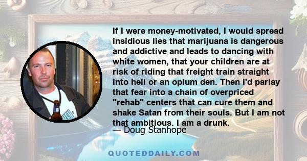 If I were money-motivated, I would spread insidious lies that marijuana is dangerous and addictive and leads to dancing with white women, that your children are at risk of riding that freight train straight into hell or 