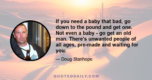 If you need a baby that bad, go down to the pound and get one. Not even a baby - go get an old man. There's unwanted people of all ages, pre-made and waiting for you.