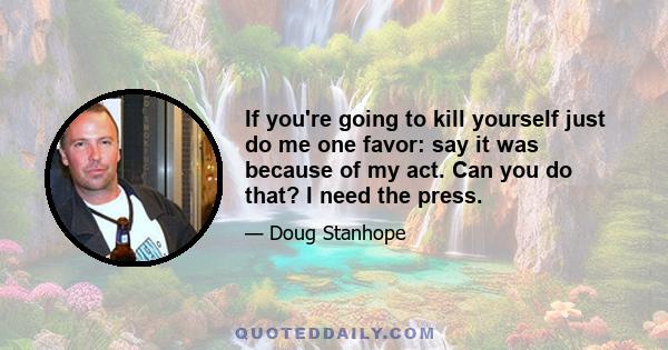 If you're going to kill yourself just do me one favor: say it was because of my act. Can you do that? I need the press.