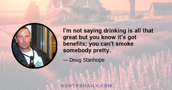 I'm not saying drinking is all that great but you know it's got benefits; you can't smoke somebody pretty.