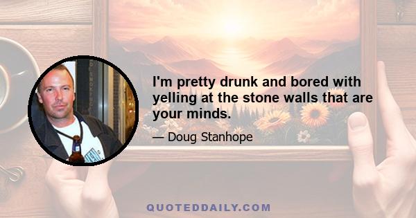 I'm pretty drunk and bored with yelling at the stone walls that are your minds.