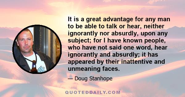 It is a great advantage for any man to be able to talk or hear, neither ignorantly nor absurdly, upon any subject; for I have known people, who have not said one word, hear ignorantly and absurdly; it has appeared by