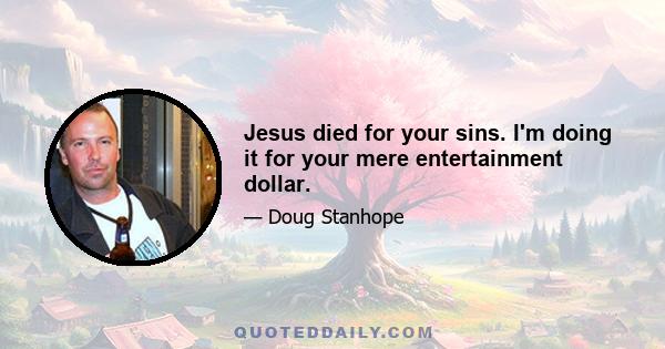 Jesus died for your sins. I'm doing it for your mere entertainment dollar.