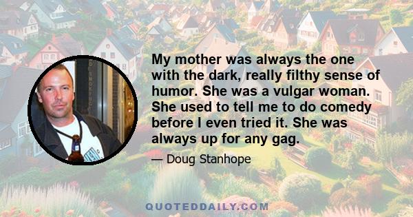 My mother was always the one with the dark, really filthy sense of humor. She was a vulgar woman. She used to tell me to do comedy before I even tried it. She was always up for any gag.