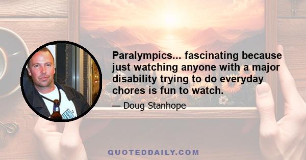 Paralympics... fascinating because just watching anyone with a major disability trying to do everyday chores is fun to watch.