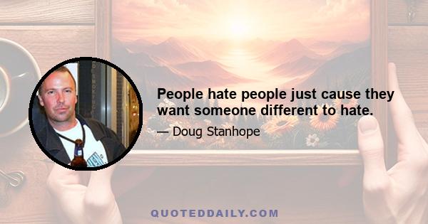 People hate people just cause they want someone different to hate.