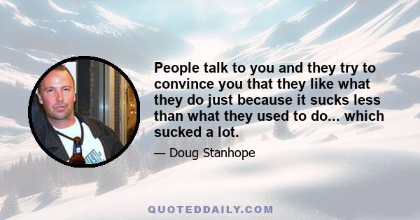 People talk to you and they try to convince you that they like what they do just because it sucks less than what they used to do... which sucked a lot.