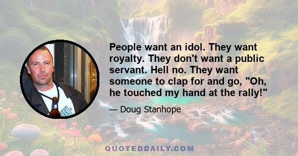 People want an idol. They want royalty. They don't want a public servant. Hell no. They want someone to clap for and go, Oh, he touched my hand at the rally!