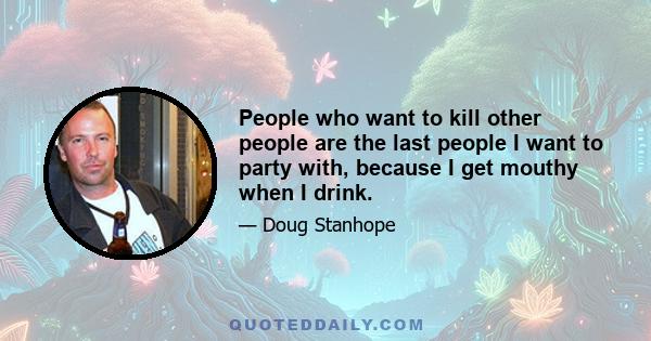 People who want to kill other people are the last people I want to party with, because I get mouthy when I drink.