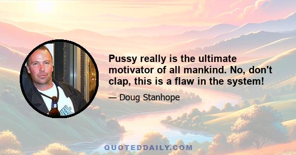 Pussy really is the ultimate motivator of all mankind. No, don't clap, this is a flaw in the system!