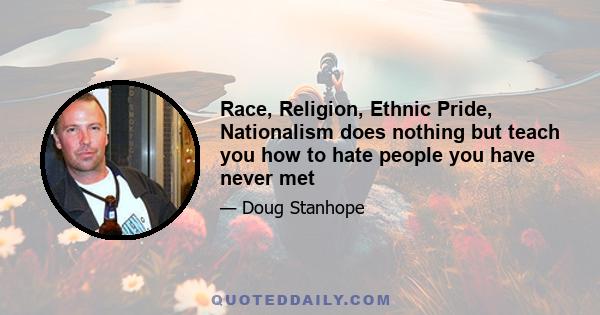 Race, Religion, Ethnic Pride, Nationalism does nothing but teach you how to hate people you have never met