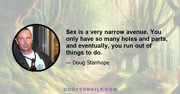 Sex is a very narrow avenue. You only have so many holes and parts, and eventually, you run out of things to do.