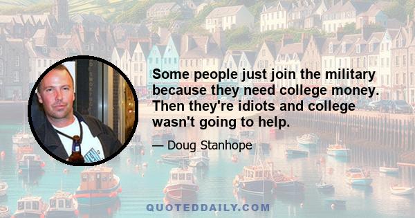 Some people just join the military because they need college money. Then they're idiots and college wasn't going to help.