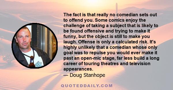 The fact is that really no comedian sets out to offend you. Some comics enjoy the challenge of taking a subject that is likely to be found offensive and trying to make it funny‚ but the object is still to make you