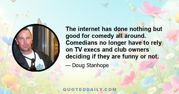 The internet has done nothing but good for comedy all around. Comedians no longer have to rely on TV execs and club owners deciding if they are funny or not.