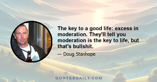 The key to a good life: excess in moderation. They'll tell you moderation is the key to life, but that's bullshit.