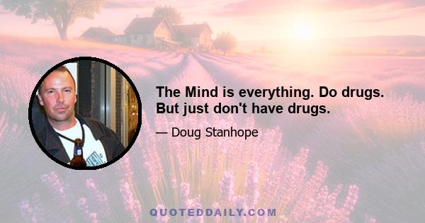 The Mind is everything. Do drugs. But just don't have drugs.