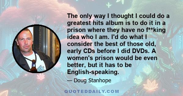 The only way I thought I could do a greatest hits album is to do it in a prison where they have no f**king idea who I am. I'd do what I consider the best of those old, early CDs before I did DVDs. A women's prison would 