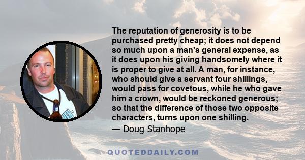 The reputation of generosity is to be purchased pretty cheap; it does not depend so much upon a man's general expense, as it does upon his giving handsomely where it is proper to give at all. A man, for instance, who