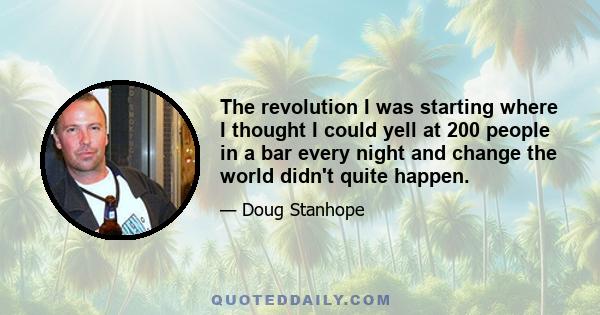 The revolution I was starting where I thought I could yell at 200 people in a bar every night and change the world didn't quite happen.