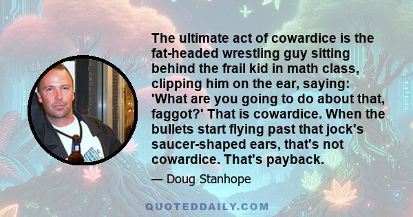 The ultimate act of cowardice is the fat-headed wrestling guy sitting behind the frail kid in math class, clipping him on the ear, saying: 'What are you going to do about that, faggot?' That is cowardice. When the