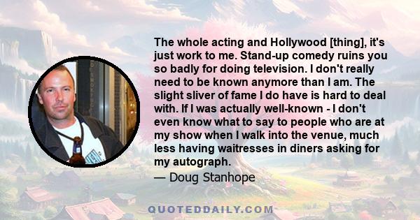 The whole acting and Hollywood [thing], it's just work to me. Stand-up comedy ruins you so badly for doing television. I don't really need to be known anymore than I am. The slight sliver of fame I do have is hard to