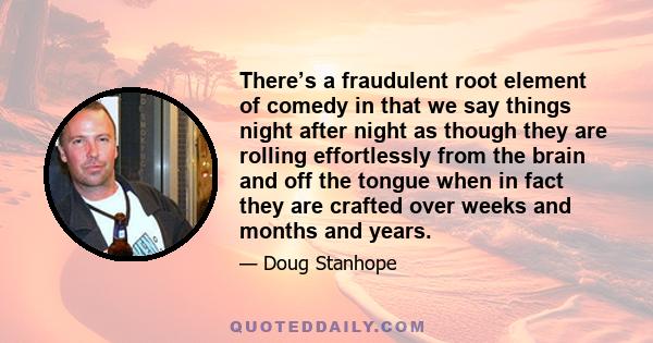 There’s a fraudulent root element of comedy in that we say things night after night as though they are rolling effortlessly from the brain and off the tongue when in fact they are crafted over weeks and months and years.