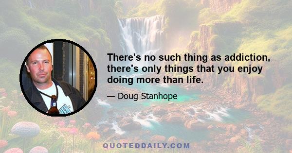 There's no such thing as addiction, there's only things that you enjoy doing more than life.