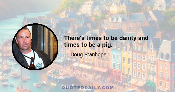 There's times to be dainty and times to be a pig.