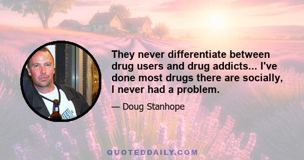 They never differentiate between drug users and drug addicts... I've done most drugs there are socially, I never had a problem.