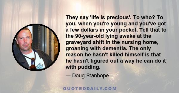 They say 'life is precious'. To who? To you, when you're young and you've got a few dollars in your pocket. Tell that to the 90-year-old lying awake at the graveyard shift in the nursing home, groaning with dementia.