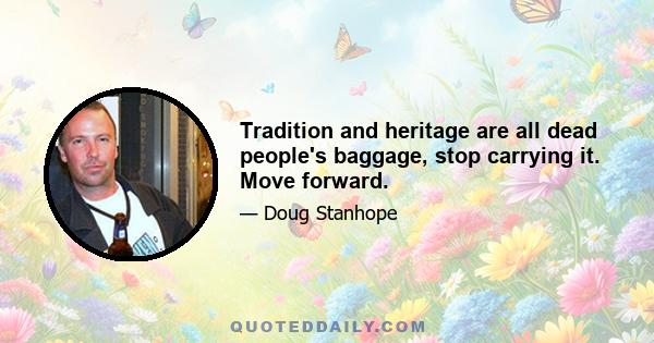 Tradition and heritage are all dead people's baggage, stop carrying it. Move forward.