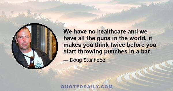 We have no healthcare and we have all the guns in the world, it makes you think twice before you start throwing punches in a bar.