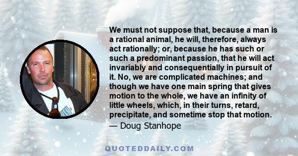 We must not suppose that, because a man is a rational animal, he will, therefore, always act rationally; or, because he has such or such a predominant passion, that he will act invariably and consequentially in pursuit