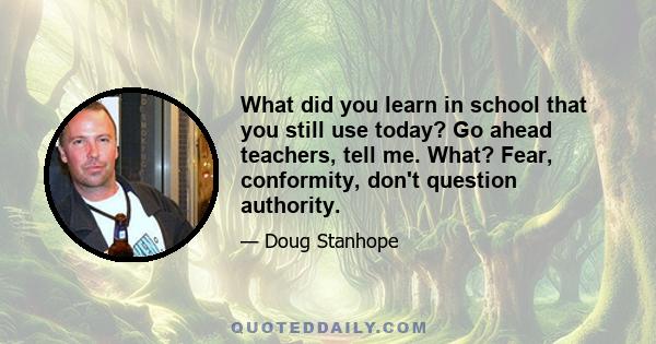 What did you learn in school that you still use today? Go ahead teachers, tell me. What? Fear, conformity, don't question authority.