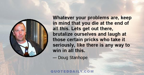 Whatever your problems are, keep in mind that you die at the end of all this. Lets get out there, brutalize ourselves and laugh at those certain pricks who take it seriously, like there is any way to win in all this.