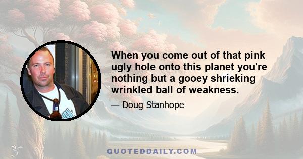 When you come out of that pink ugly hole onto this planet you're nothing but a gooey shrieking wrinkled ball of weakness.