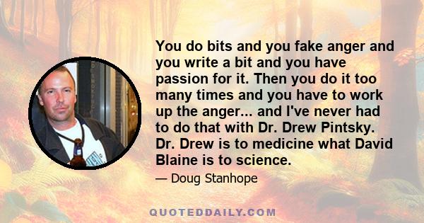 You do bits and you fake anger and you write a bit and you have passion for it. Then you do it too many times and you have to work up the anger... and I've never had to do that with Dr. Drew Pintsky. Dr. Drew is to