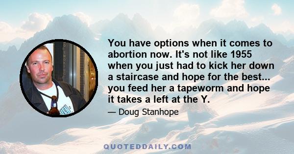 You have options when it comes to abortion now. It's not like 1955 when you just had to kick her down a staircase and hope for the best... you feed her a tapeworm and hope it takes a left at the Y.