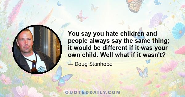 You say you hate children and people always say the same thing; it would be different if it was your own child. Well what if it wasn't?