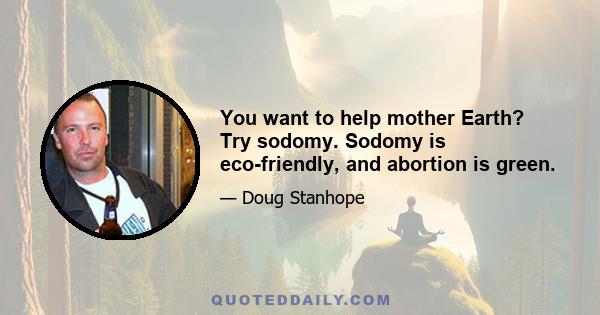 You want to help mother Earth? Try sodomy. Sodomy is eco-friendly, and abortion is green.