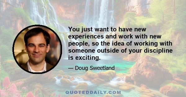 You just want to have new experiences and work with new people, so the idea of working with someone outside of your discipline is exciting.